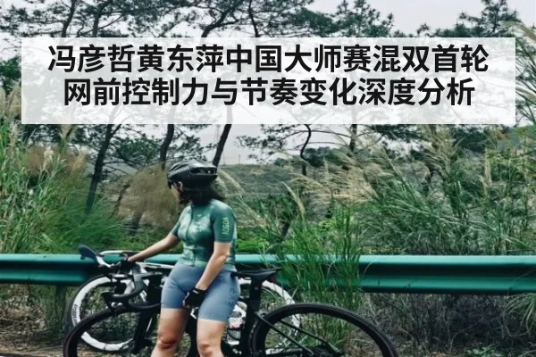 冯彦哲黄东萍中国大师赛混双首轮网前控制力与节奏变化深度分析 - kaiyun