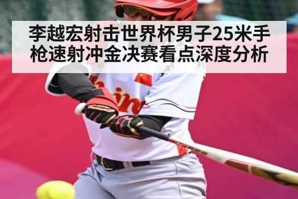 李越宏射击世界杯男子25米手枪速射冲金决赛看点深度分析
